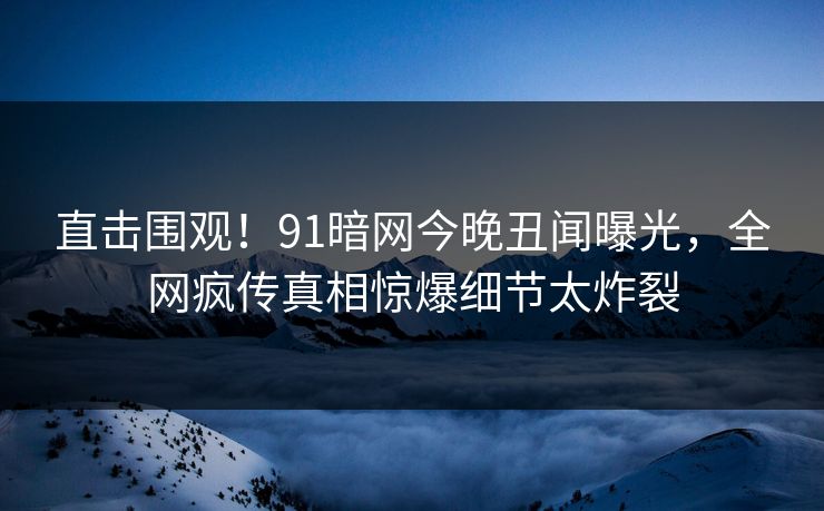 直击围观！91暗网今晚丑闻曝光，全网疯传真相惊爆细节太炸裂