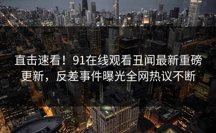 直击速看！91在线观看丑闻最新重磅更新，反差事件曝光全网热议不断