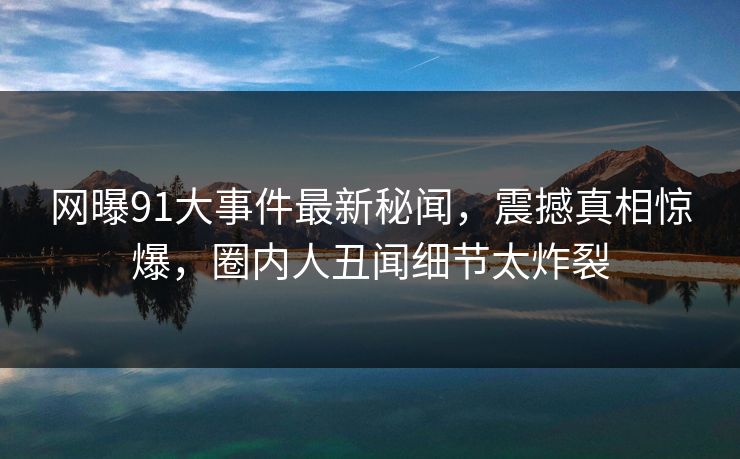 网曝91大事件最新秘闻，震撼真相惊爆，圈内人丑闻细节太炸裂