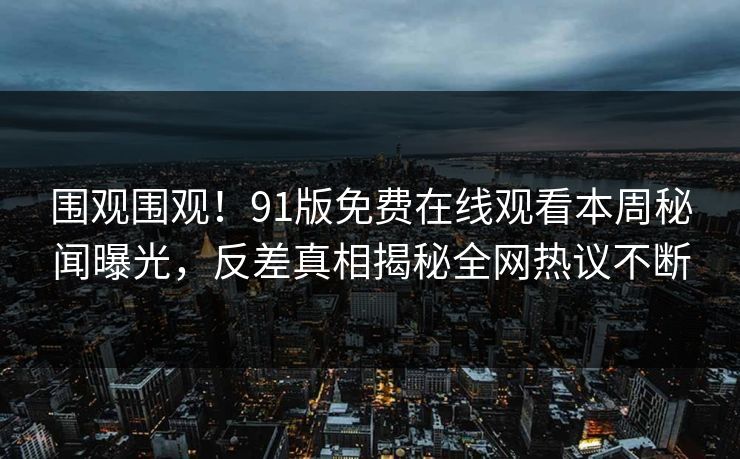 围观围观！91版免费在线观看本周秘闻曝光，反差真相揭秘全网热议不断