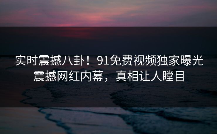 实时震撼八卦！91免费视频独家曝光震撼网红内幕，真相让人瞠目