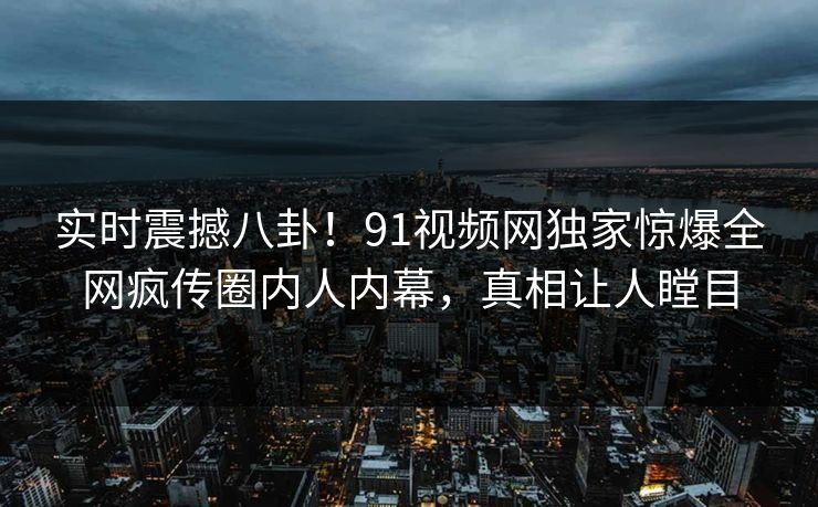 实时震撼八卦！91视频网独家惊爆全网疯传圈内人内幕，真相让人瞠目  第1张