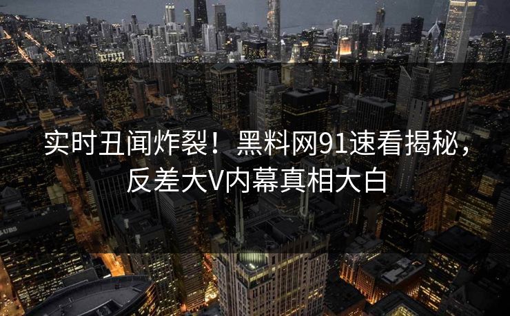实时丑闻炸裂！黑料网91速看揭秘，反差大V内幕真相大白