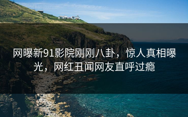 网曝新91影院刚刚八卦，惊人真相曝光，网红丑闻网友直呼过瘾  第1张