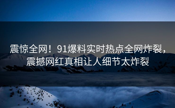震惊全网！91爆料实时热点全网炸裂，震撼网红真相让人细节太炸裂