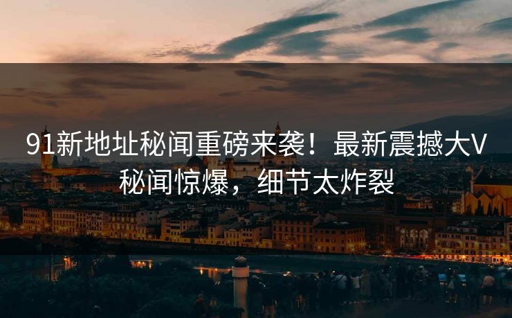 91新地址秘闻重磅来袭！最新震撼大V秘闻惊爆，细节太炸裂