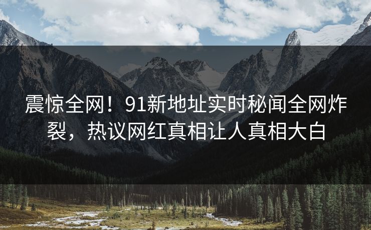 震惊全网！91新地址实时秘闻全网炸裂，热议网红真相让人真相大白
