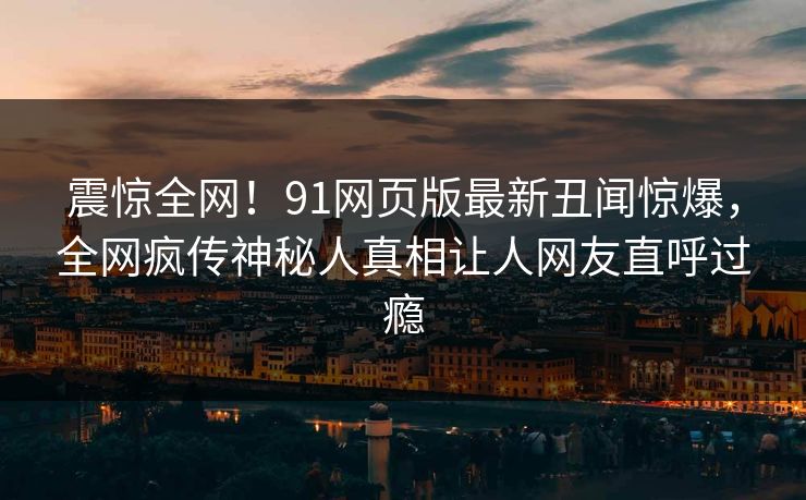 震惊全网！91网页版最新丑闻惊爆，全网疯传神秘人真相让人网友直呼过瘾