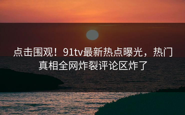 点击围观！91tv最新热点曝光，热门真相全网炸裂评论区炸了
