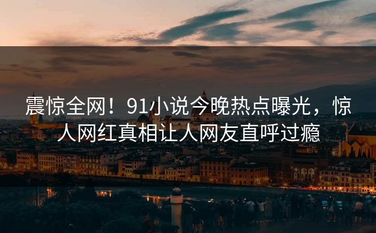 震惊全网！91小说今晚热点曝光，惊人网红真相让人网友直呼过瘾