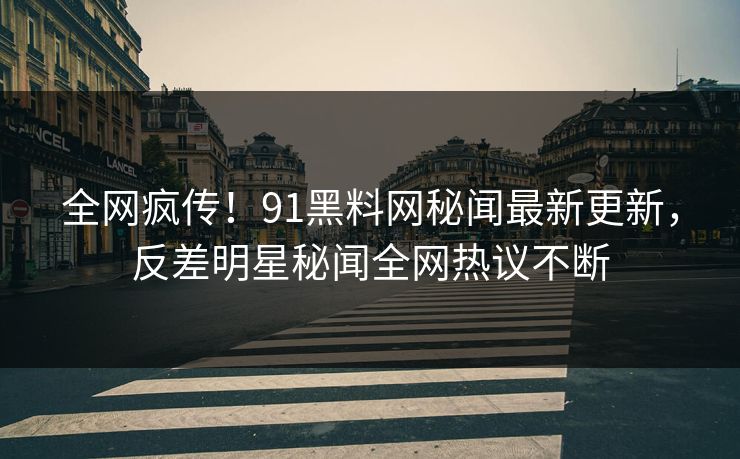 全网疯传！91黑料网秘闻最新更新，反差明星秘闻全网热议不断