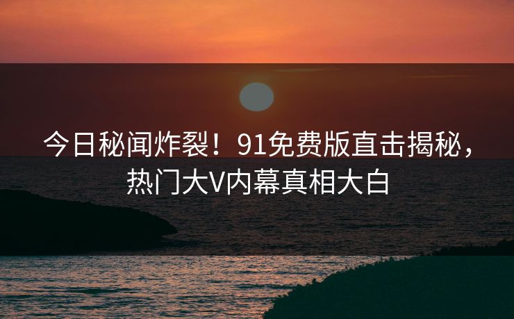 今日秘闻炸裂！91免费版直击揭秘，热门大V内幕真相大白