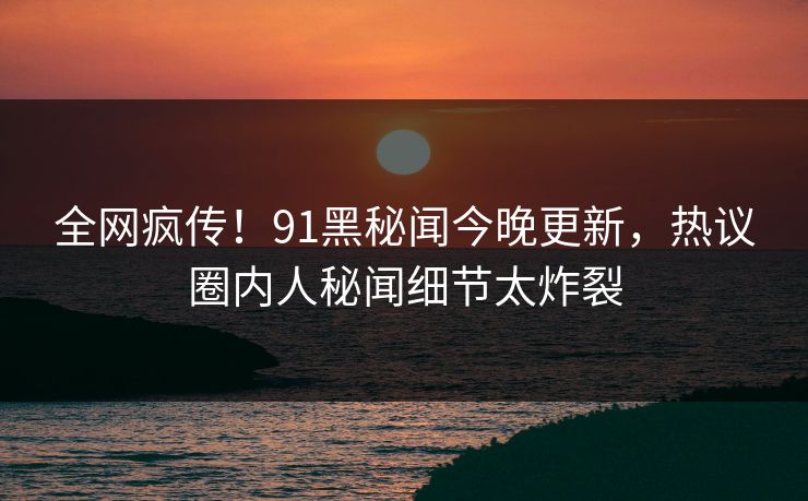 全网疯传！91黑秘闻今晚更新，热议圈内人秘闻细节太炸裂  第1张