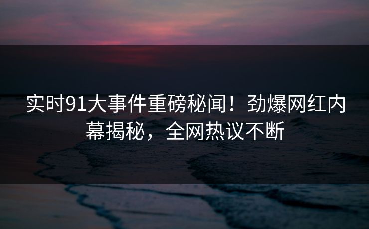实时91大事件重磅秘闻！劲爆网红内幕揭秘，全网热议不断