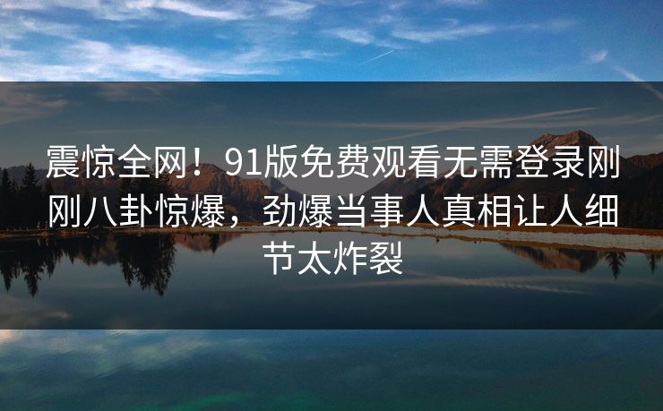 震惊全网！91版免费观看无需登录刚刚八卦惊爆，劲爆当事人真相让人细节太炸裂