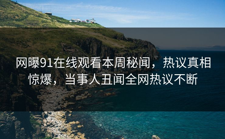 网曝91在线观看本周秘闻，热议真相惊爆，当事人丑闻全网热议不断