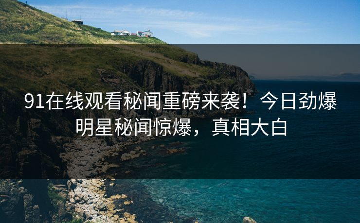 91在线观看秘闻重磅来袭！今日劲爆明星秘闻惊爆，真相大白