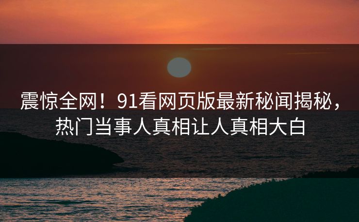 震惊全网！91看网页版最新秘闻揭秘，热门当事人真相让人真相大白