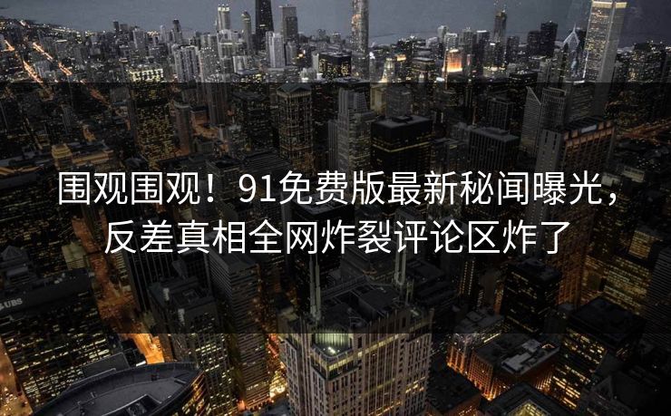 围观围观！91免费版最新秘闻曝光，反差真相全网炸裂评论区炸了