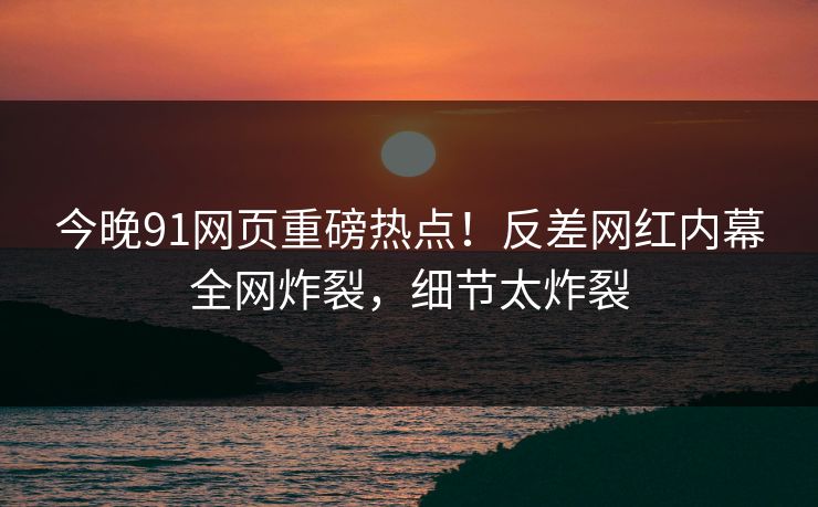 今晚91网页重磅热点！反差网红内幕全网炸裂，细节太炸裂