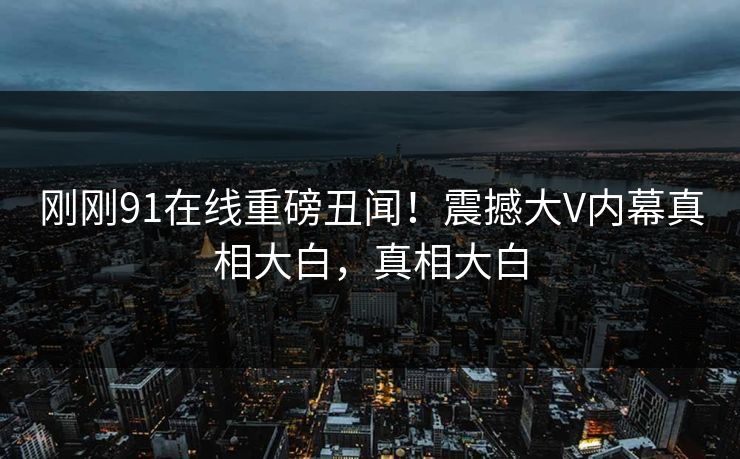 刚刚91在线重磅丑闻！震撼大V内幕真相大白，真相大白