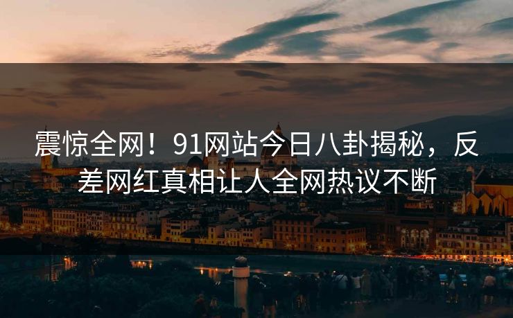 震惊全网！91网站今日八卦揭秘，反差网红真相让人全网热议不断