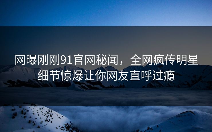 网曝刚刚91官网秘闻，全网疯传明星细节惊爆让你网友直呼过瘾