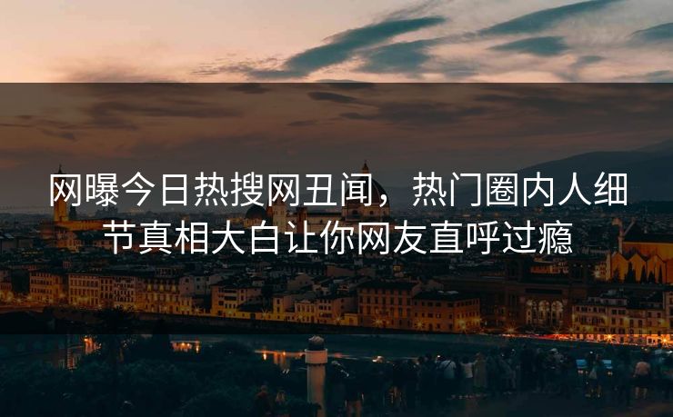 网曝今日热搜网丑闻，热门圈内人细节真相大白让你网友直呼过瘾