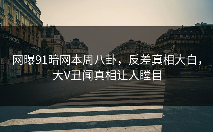 网曝91暗网本周八卦，反差真相大白，大V丑闻真相让人瞠目