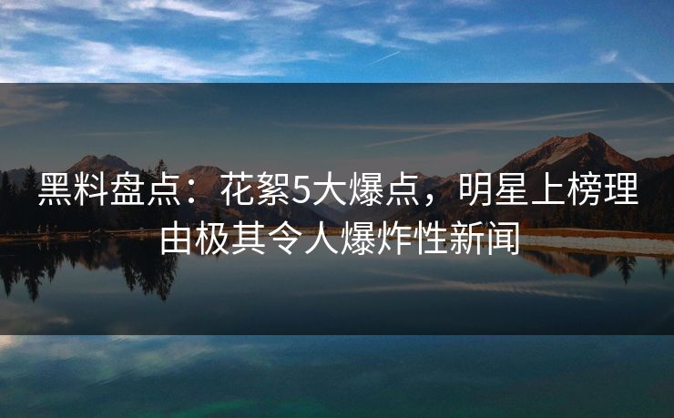 黑料盘点：花絮5大爆点，明星上榜理由极其令人爆炸性新闻  第1张