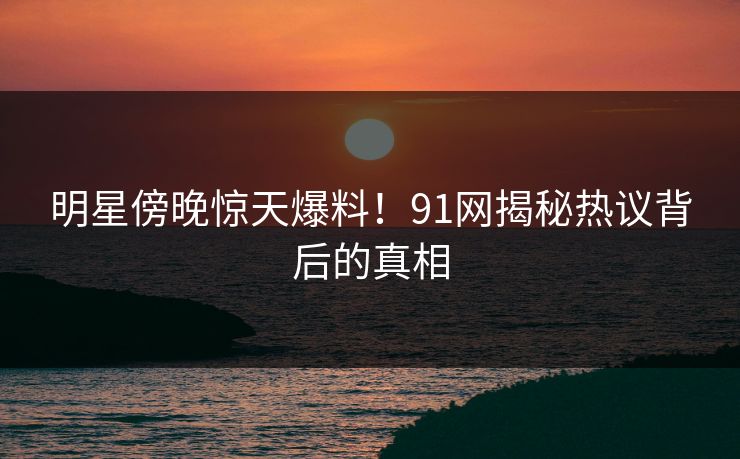 明星傍晚惊天爆料！91网揭秘热议背后的真相