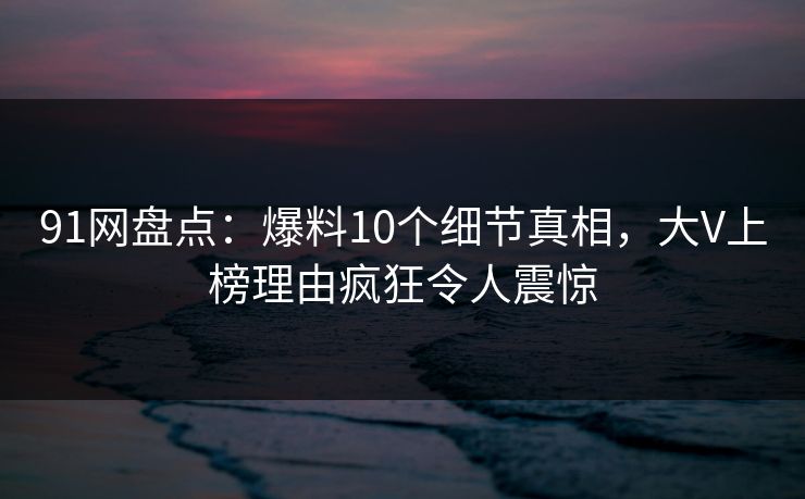 91网盘点：爆料10个细节真相，大V上榜理由疯狂令人震惊  第1张