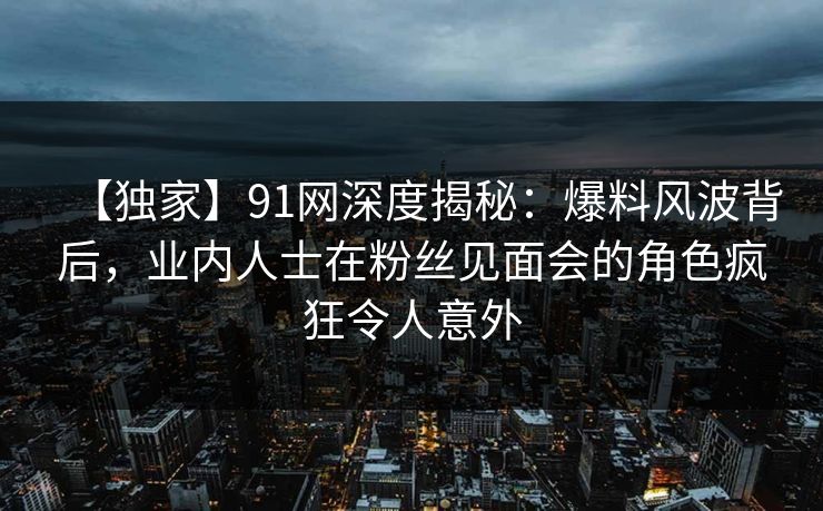 【独家】91网深度揭秘：爆料风波背后，业内人士在粉丝见面会的角色疯狂令人意外  第1张
