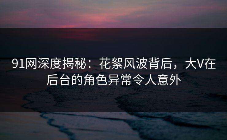 91网深度揭秘：花絮风波背后，大V在后台的角色异常令人意外  第1张