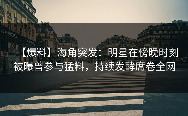 【爆料】海角突发：明星在傍晚时刻被曝曾参与猛料，持续发酵席卷全网
