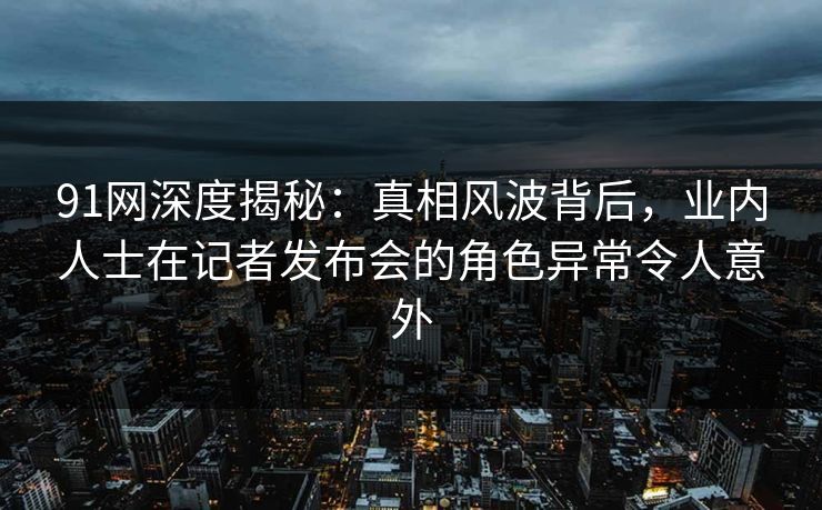 91网深度揭秘：真相风波背后，业内人士在记者发布会的角色异常令人意外  第1张