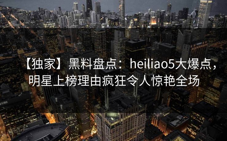 【独家】黑料盘点：heiliao5大爆点，明星上榜理由疯狂令人惊艳全场  第1张