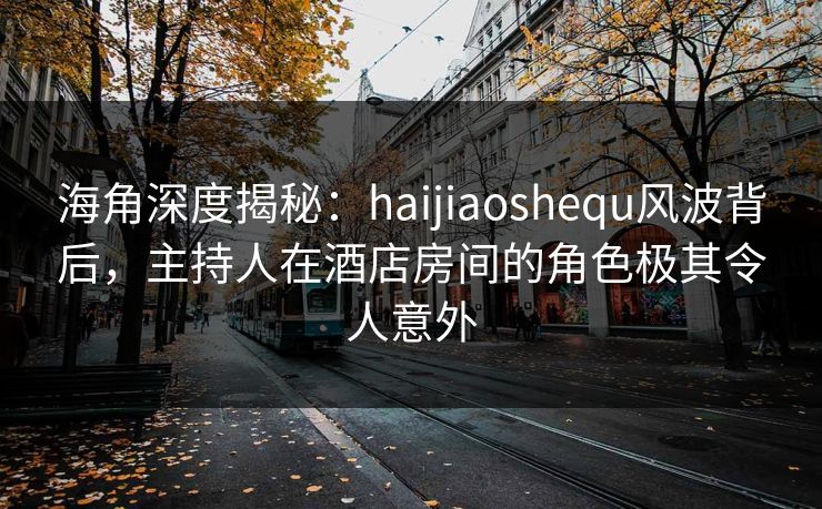 海角深度揭秘：haijiaoshequ风波背后，主持人在酒店房间的角色极其令人意外