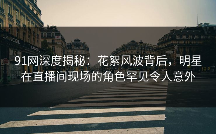 91网深度揭秘：花絮风波背后，明星在直播间现场的角色罕见令人意外  第1张