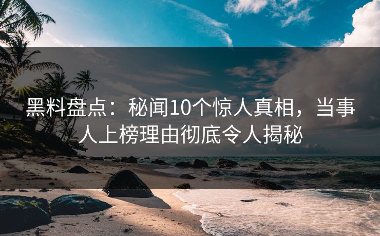 黑料盘点：秘闻10个惊人真相，当事人上榜理由彻底令人揭秘  第1张