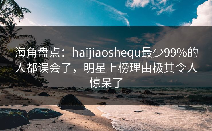 海角盘点：haijiaoshequ最少99%的人都误会了，明星上榜理由极其令人惊呆了