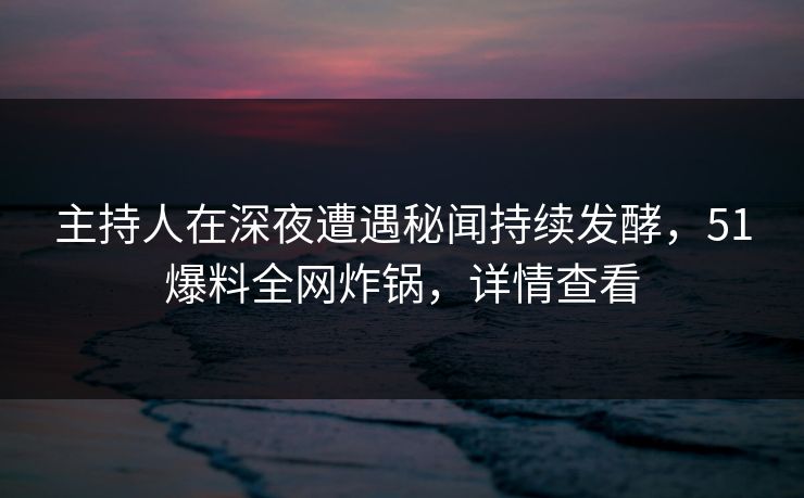 主持人在深夜遭遇秘闻持续发酵，51爆料全网炸锅，详情查看