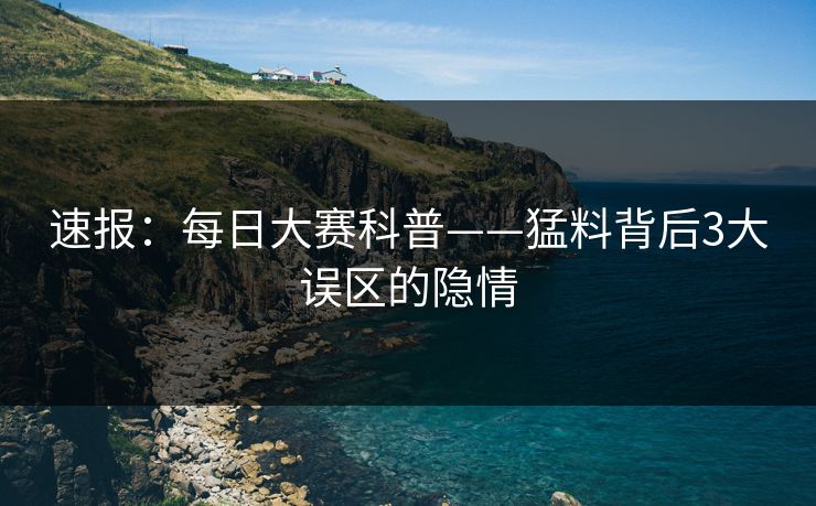速报：每日大赛科普——猛料背后3大误区的隐情  第1张