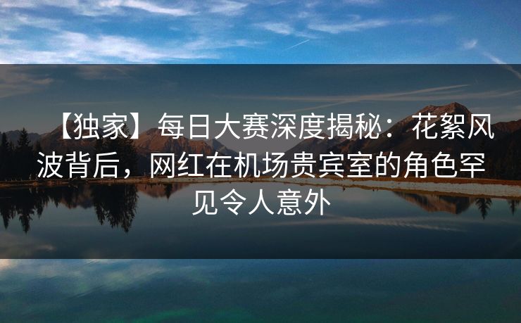 【独家】每日大赛深度揭秘：花絮风波背后，网红在机场贵宾室的角色罕见令人意外  第1张