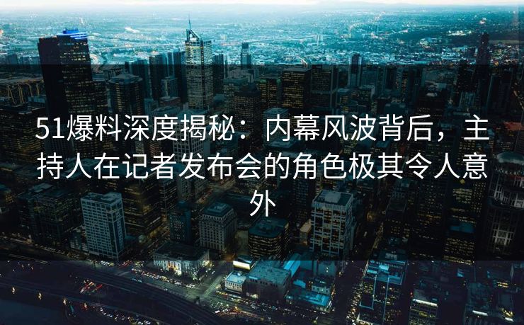 51爆料深度揭秘：内幕风波背后，主持人在记者发布会的角色极其令人意外  第1张