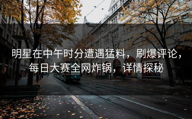 明星在中午时分遭遇猛料，刷爆评论，每日大赛全网炸锅，详情探秘