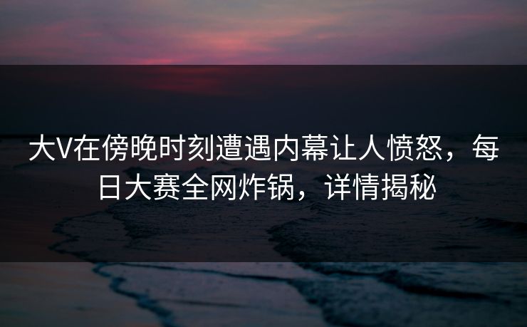 大V在傍晚时刻遭遇内幕让人愤怒，每日大赛全网炸锅，详情揭秘