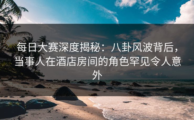每日大赛深度揭秘：八卦风波背后，当事人在酒店房间的角色罕见令人意外  第1张