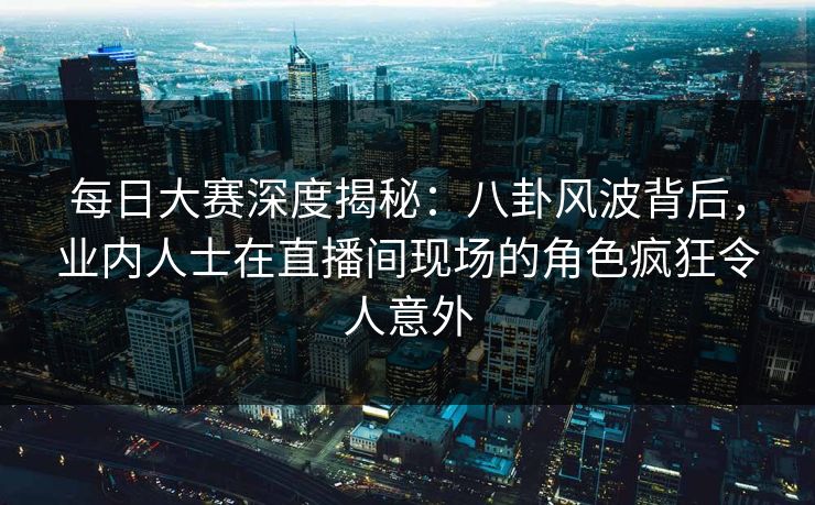 每日大赛深度揭秘：八卦风波背后，业内人士在直播间现场的角色疯狂令人意外  第1张