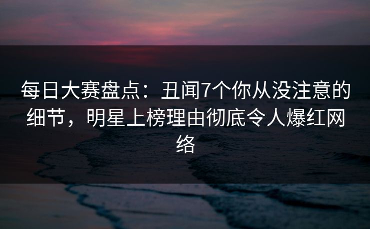 每日大赛盘点：丑闻7个你从没注意的细节，明星上榜理由彻底令人爆红网络